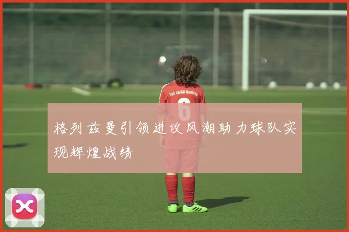 格列兹曼引领进攻风潮助力球队实现辉煌战绩