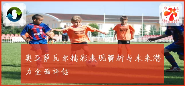 奥亚萨瓦尔精彩表现解析与未来潜力全面评估
