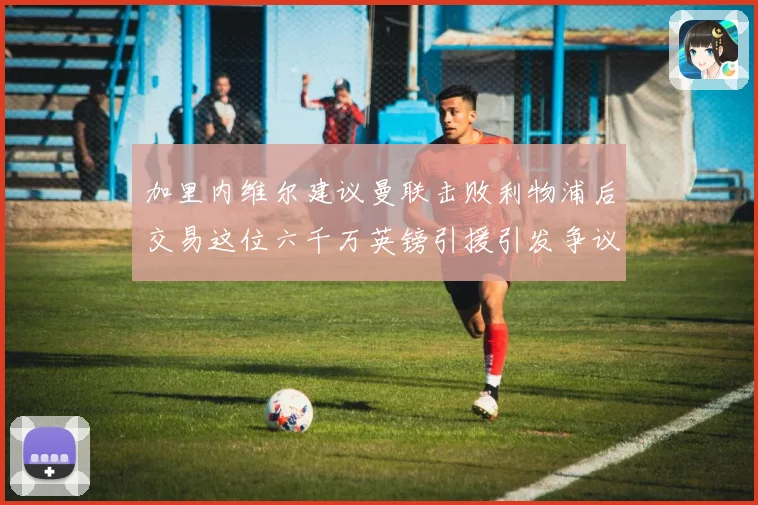 加里内维尔建议曼联击败利物浦后交易这位六千万英镑引援引发争议战术观察