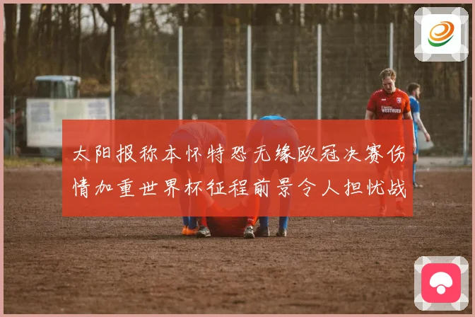 太阳报称本怀特恐无缘欧冠决赛伤情加重世界杯征程前景令人担忧战术观察