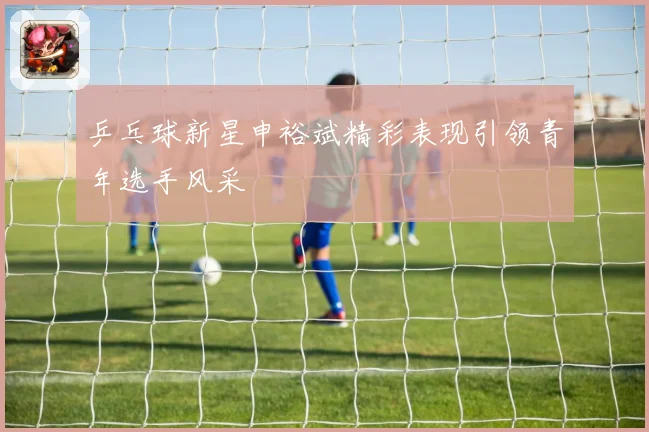 乒乓球新星申裕斌精彩表现引领青年选手风采