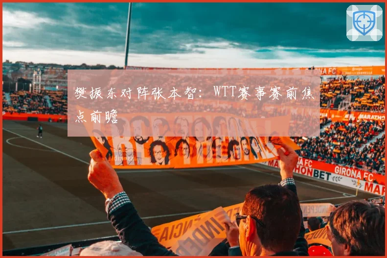 樊振东对阵张本智：WTT赛事赛前焦点前瞻