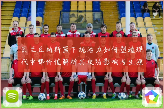 瓦兰丘纳斯篮下统治力如何塑造现代中锋价值解析其攻防影响与生涯成长轨迹