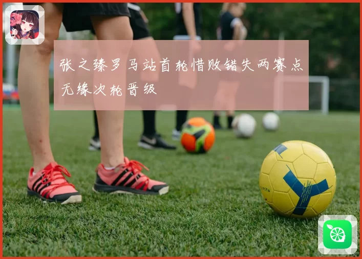 张之臻罗马站首轮惜败错失两赛点无缘次轮晋级