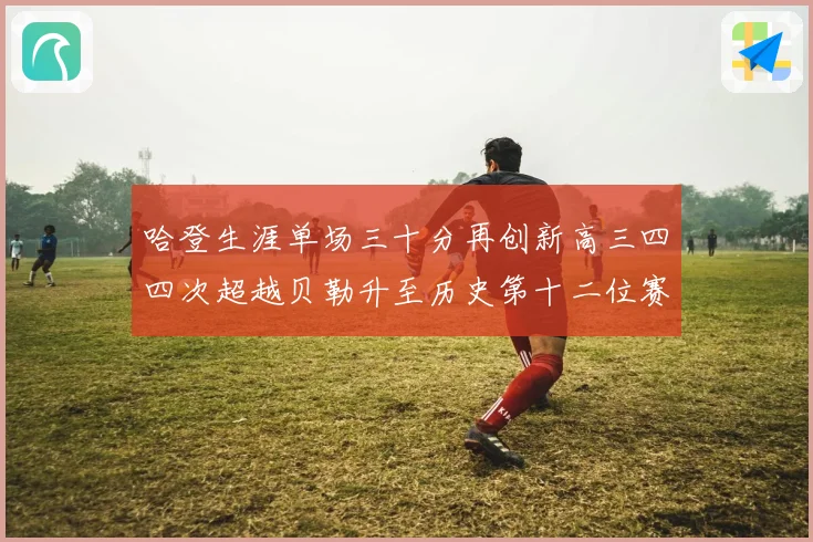 哈登生涯单场三十分再创新高三四四次超越贝勒升至历史第十二位赛场复盘