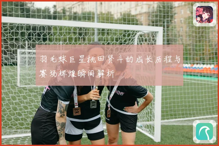 羽毛球巨星桃田贤斗的成长历程与赛场辉煌瞬间解析