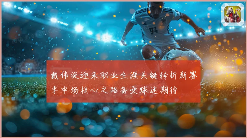 戴伟浚迎来职业生涯关键转折新赛季中场核心之路备受球迷期待