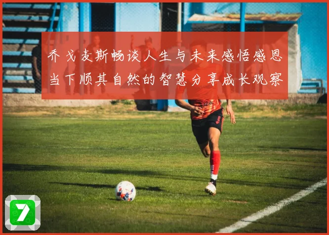 乔戈麦斯畅谈人生与未来感悟感恩当下顺其自然的智慧分享成长观察