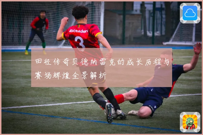 田径传奇贝德纳雷克的成长历程与赛场辉煌全景解析