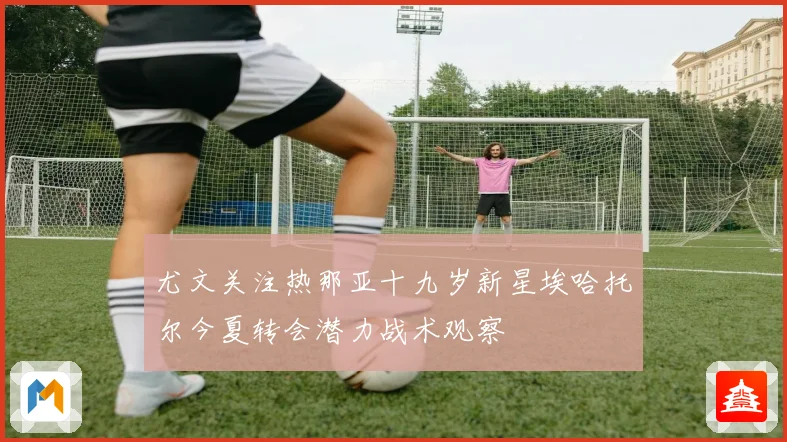 尤文关注热那亚十九岁新星埃哈托尔今夏转会潜力战术观察