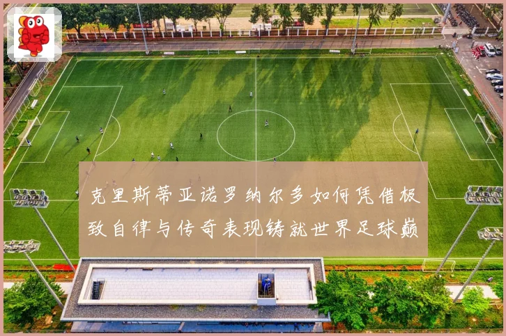 克里斯蒂亚诺罗纳尔多如何凭借极致自律与传奇表现铸就世界足球巅峰荣耀之路