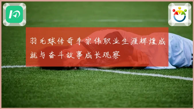 羽毛球传奇李宗伟职业生涯辉煌成就与奋斗故事成长观察