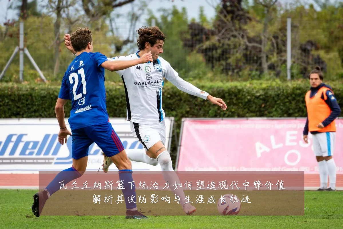 瓦兰丘纳斯篮下统治力如何塑造现代中锋价值解析其攻防影响与生涯成长轨迹