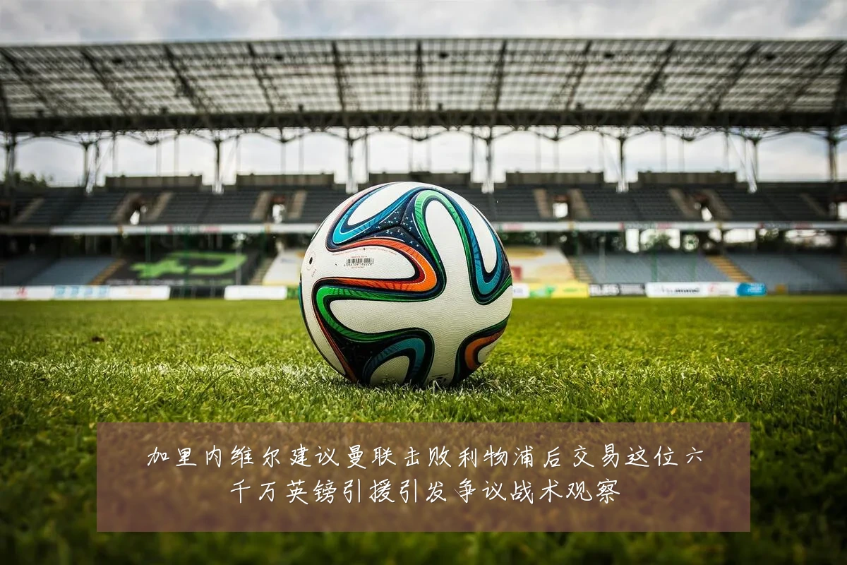 加里内维尔建议曼联击败利物浦后交易这位六千万英镑引援引发争议战术观察
