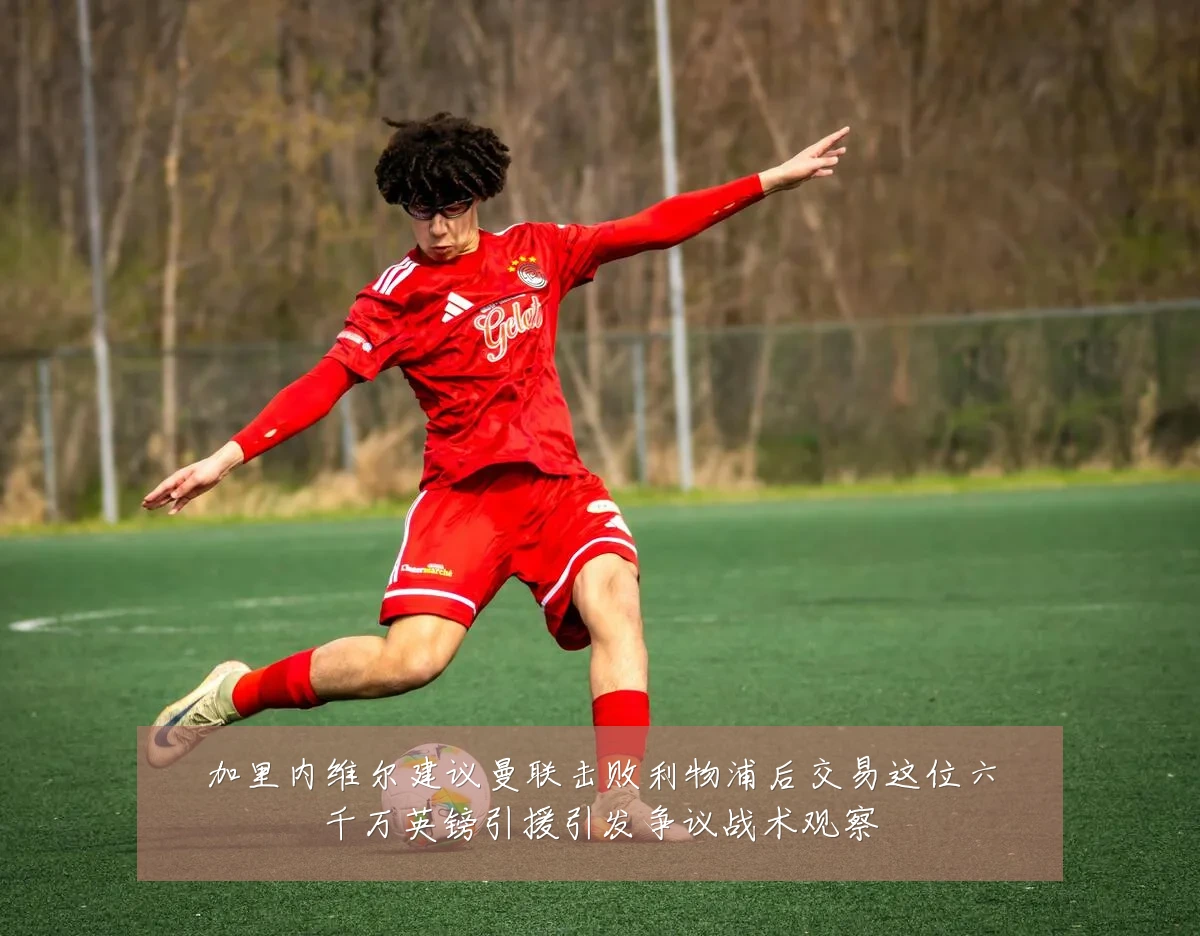 加里内维尔建议曼联击败利物浦后交易这位六千万英镑引援引发争议战术观察