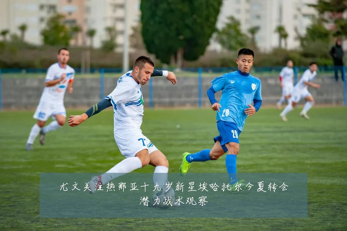 尤文关注热那亚十九岁新星埃哈托尔今夏转会潜力战术观察
