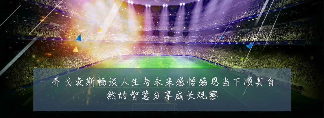 乔戈麦斯畅谈人生与未来感悟感恩当下顺其自然的智慧分享成长观察